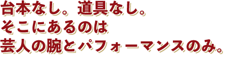 台本なし。道具なし。そこにあるのは芸人の腕とパフォーマンスのみ。